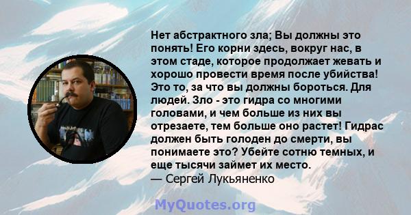 Нет абстрактного зла; Вы должны это понять! Его корни здесь, вокруг нас, в этом стаде, которое продолжает жевать и хорошо провести время после убийства! Это то, за что вы должны бороться. Для людей. Зло - это гидра со