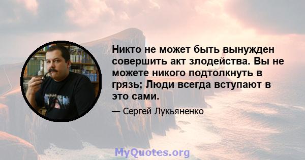 Никто не может быть вынужден совершить акт злодейства. Вы не можете никого подтолкнуть в грязь; Люди всегда вступают в это сами.