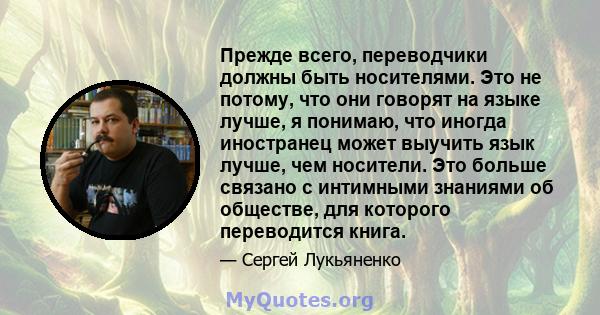 Прежде всего, переводчики должны быть носителями. Это не потому, что они говорят на языке лучше, я понимаю, что иногда иностранец может выучить язык лучше, чем носители. Это больше связано с интимными знаниями об