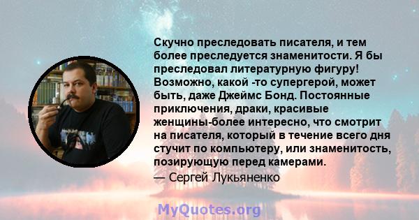 Скучно преследовать писателя, и тем более преследуется знаменитости. Я бы преследовал литературную фигуру! Возможно, какой -то супергерой, может быть, даже Джеймс Бонд. Постоянные приключения, драки, красивые