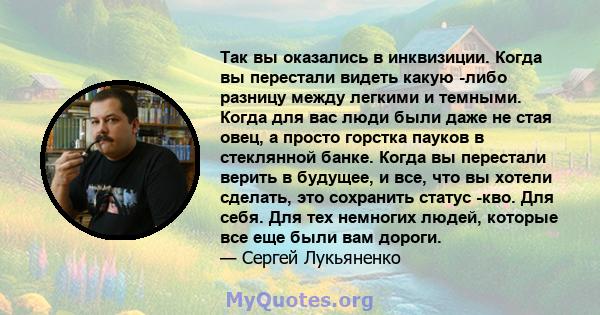 Так вы оказались в инквизиции. Когда вы перестали видеть какую -либо разницу между легкими и темными. Когда для вас люди были даже не стая овец, а просто горстка пауков в стеклянной банке. Когда вы перестали верить в