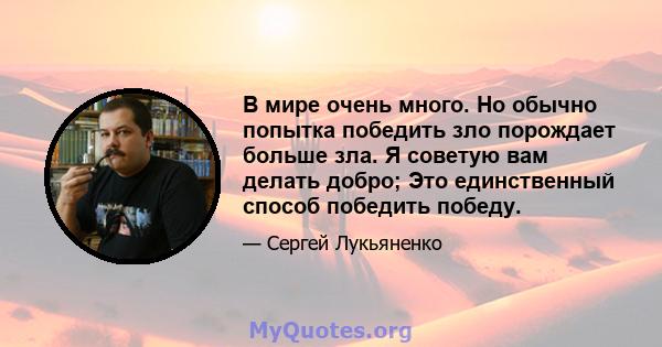 В мире очень много. Но обычно попытка победить зло порождает больше зла. Я советую вам делать добро; Это единственный способ победить победу.