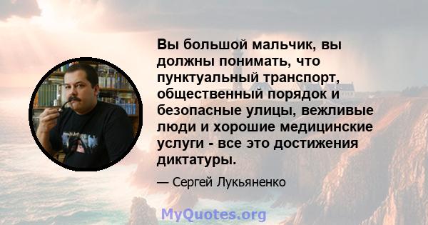 Вы большой мальчик, вы должны понимать, что пунктуальный транспорт, общественный порядок и безопасные улицы, вежливые люди и хорошие медицинские услуги - все это достижения диктатуры.