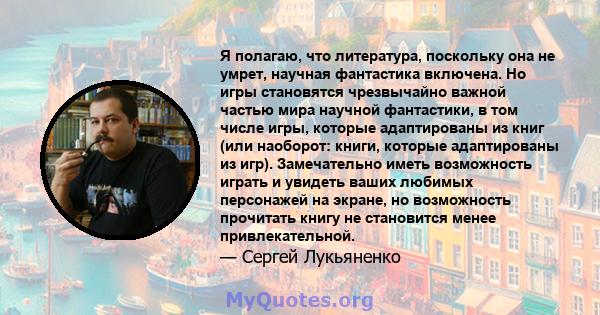 Я полагаю, что литература, поскольку она не умрет, научная фантастика включена. Но игры становятся чрезвычайно важной частью мира научной фантастики, в том числе игры, которые адаптированы из книг (или наоборот: книги,