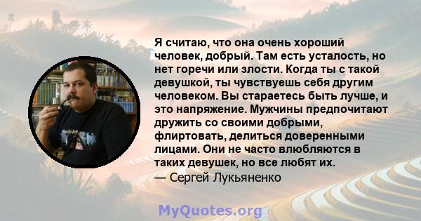 Я считаю, что она очень хороший человек, добрый. Там есть усталость, но нет горечи или злости. Когда ты с такой девушкой, ты чувствуешь себя другим человеком. Вы стараетесь быть лучше, и это напряжение. Мужчины