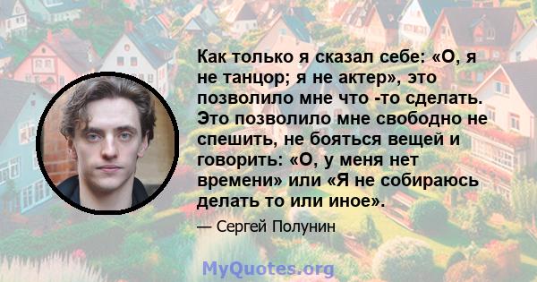 Как только я сказал себе: «О, я не танцор; я не актер», это позволило мне что -то сделать. Это позволило мне свободно не спешить, не бояться вещей и говорить: «О, у меня нет времени» или «Я не собираюсь делать то или