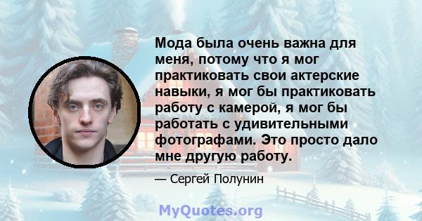 Мода была очень важна для меня, потому что я мог практиковать свои актерские навыки, я мог бы практиковать работу с камерой, я мог бы работать с удивительными фотографами. Это просто дало мне другую работу.