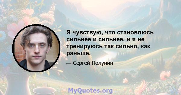 Я чувствую, что становлюсь сильнее и сильнее, и я не тренируюсь так сильно, как раньше.