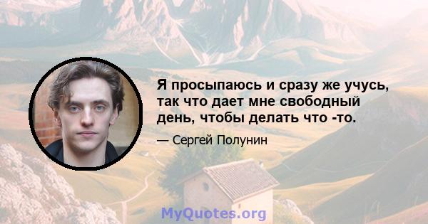 Я просыпаюсь и сразу же учусь, так что дает мне свободный день, чтобы делать что -то.