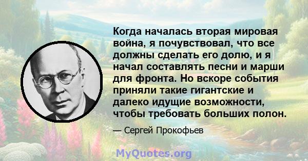 Когда началась вторая мировая война, я почувствовал, что все должны сделать его долю, и я начал составлять песни и марши для фронта. Но вскоре события приняли такие гигантские и далеко идущие возможности, чтобы