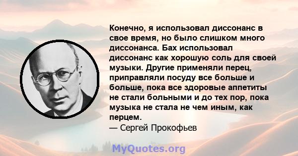 Конечно, я использовал диссонанс в свое время, но было слишком много диссонанса. Бах использовал диссонанс как хорошую соль для своей музыки. Другие применяли перец, приправляли посуду все больше и больше, пока все