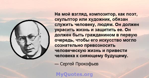 На мой взгляд, композитор, как поэт, скульптор или художник, обязан служить человеку, людям. Он должен украсить жизнь и защитить ее. Он должен быть гражданином в первую очередь, чтобы его искусство могло сознательно