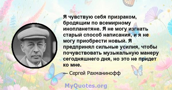 Я чувствую себя призраком, бродящим по всемирному инопланетяне. Я не могу изгнать старый способ написания, и я не могу приобрести новый. Я предпринял сильные усилия, чтобы почувствовать музыкальную манеру сегодняшнего