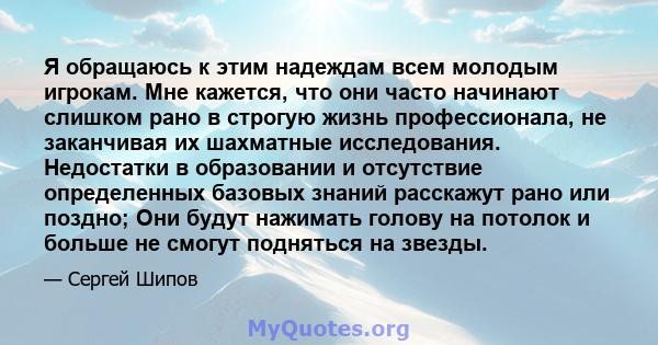 Я обращаюсь к этим надеждам всем молодым игрокам. Мне кажется, что они часто начинают слишком рано в строгую жизнь профессионала, не заканчивая их шахматные исследования. Недостатки в образовании и отсутствие