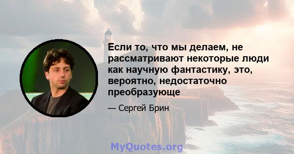 Если то, что мы делаем, не рассматривают некоторые люди как научную фантастику, это, вероятно, недостаточно преобразующе