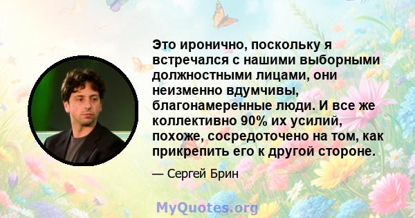 Это иронично, поскольку я встречался с нашими выборными должностными лицами, они неизменно вдумчивы, благонамеренные люди. И все же коллективно 90% их усилий, похоже, сосредоточено на том, как прикрепить его к другой