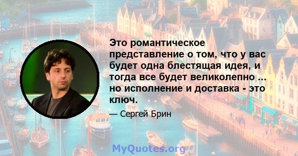 Это романтическое представление о том, что у вас будет одна блестящая идея, и тогда все будет великолепно ... но исполнение и доставка - это ключ.