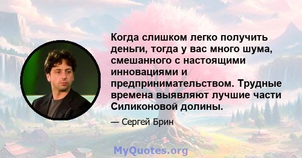 Когда слишком легко получить деньги, тогда у вас много шума, смешанного с настоящими инновациями и предпринимательством. Трудные времена выявляют лучшие части Силиконовой долины.