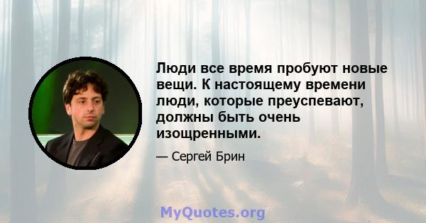 Люди все время пробуют новые вещи. К настоящему времени люди, которые преуспевают, должны быть очень изощренными.