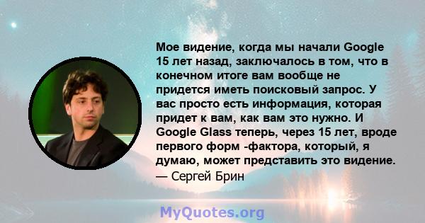 Мое видение, когда мы начали Google 15 лет назад, заключалось в том, что в конечном итоге вам вообще не придется иметь поисковый запрос. У вас просто есть информация, которая придет к вам, как вам это нужно. И Google