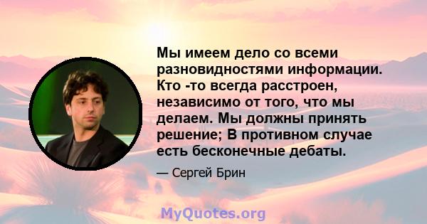 Мы имеем дело со всеми разновидностями информации. Кто -то всегда расстроен, независимо от того, что мы делаем. Мы должны принять решение; В противном случае есть бесконечные дебаты.