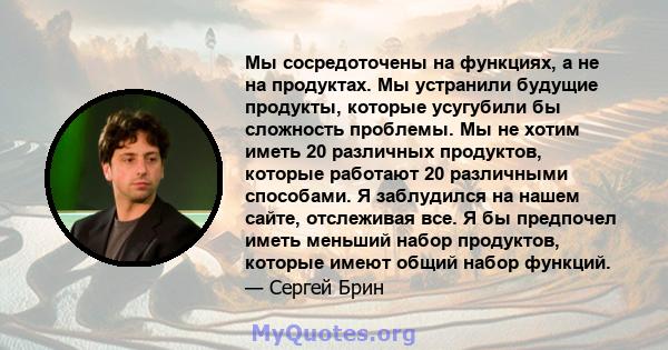 Мы сосредоточены на функциях, а не на продуктах. Мы устранили будущие продукты, которые усугубили бы сложность проблемы. Мы не хотим иметь 20 различных продуктов, которые работают 20 различными способами. Я заблудился