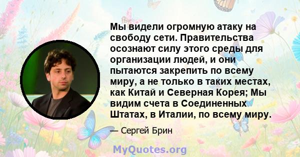 Мы видели огромную атаку на свободу сети. Правительства осознают силу этого среды для организации людей, и они пытаются закрепить по всему миру, а не только в таких местах, как Китай и Северная Корея; Мы видим счета в