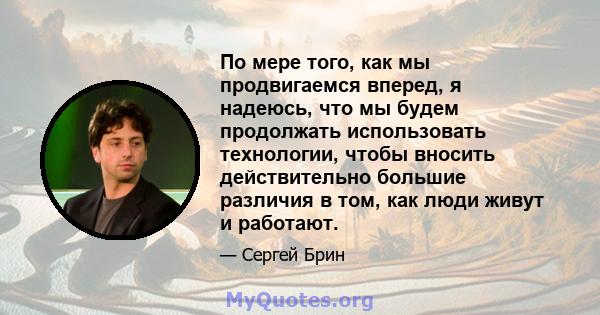 По мере того, как мы продвигаемся вперед, я надеюсь, что мы будем продолжать использовать технологии, чтобы вносить действительно большие различия в том, как люди живут и работают.