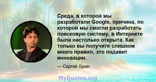 Среда, в которой мы разработали Google, причина, по которой мы смогли разработать поисковую систему, в Интернете была настолько открыта. Как только вы получите слишком много правил, это подавит инновации.