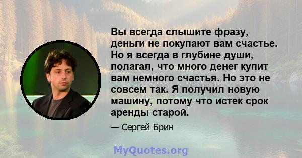 Вы всегда слышите фразу, деньги не покупают вам счастье. Но я всегда в глубине души, полагал, что много денег купит вам немного счастья. Но это не совсем так. Я получил новую машину, потому что истек срок аренды старой.