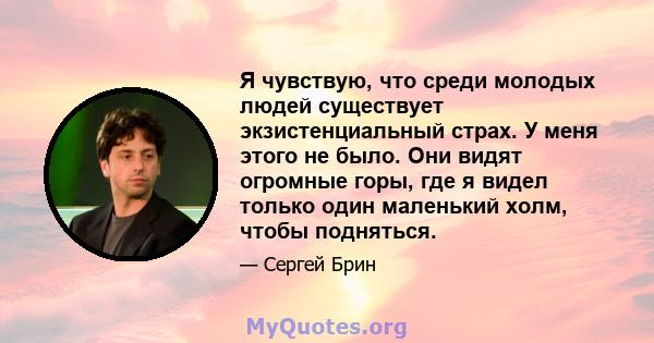 Я чувствую, что среди молодых людей существует экзистенциальный страх. У меня этого не было. Они видят огромные горы, где я видел только один маленький холм, чтобы подняться.