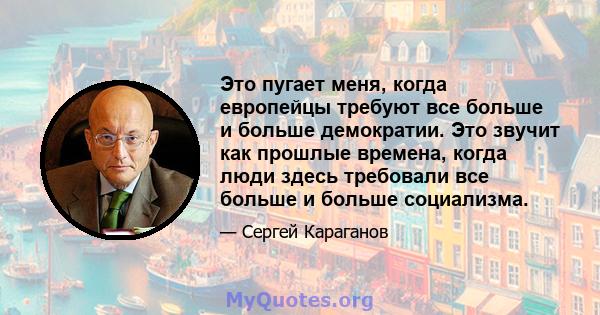 Это пугает меня, когда европейцы требуют все больше и больше демократии. Это звучит как прошлые времена, когда люди здесь требовали все больше и больше социализма.