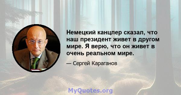 Немецкий канцлер сказал, что наш президент живет в другом мире. Я верю, что он живет в очень реальном мире.