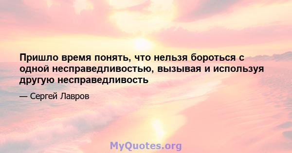 Пришло время понять, что нельзя бороться с одной несправедливостью, вызывая и используя другую несправедливость