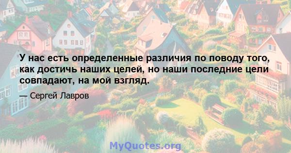 У нас есть определенные различия по поводу того, как достичь наших целей, но наши последние цели совпадают, на мой взгляд.