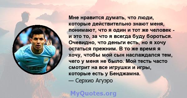 Мне нравится думать, что люди, которые действительно знают меня, понимают, что я один и тот же человек - и это то, за что я всегда буду бороться. Очевидно, что деньги есть, но я хочу остаться прежним. В то же время я