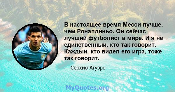 В настоящее время Месси лучше, чем Роналдиньо. Он сейчас лучший футболист в мире. И я не единственный, кто так говорит. Каждый, кто видел его игра, тоже так говорит.