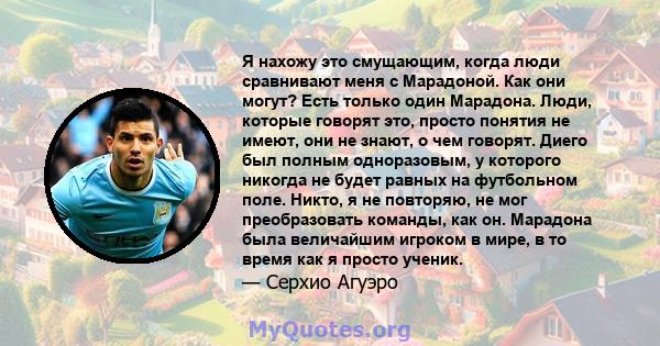 Я нахожу это смущающим, когда люди сравнивают меня с Марадоной. Как они могут? Есть только один Марадона. Люди, которые говорят это, просто понятия не имеют, они не знают, о чем говорят. Диего был полным одноразовым, у