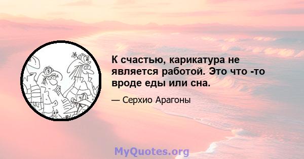 К счастью, карикатура не является работой. Это что -то вроде еды или сна.