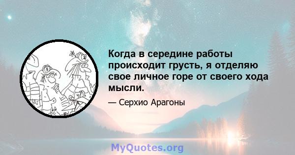 Когда в середине работы происходит грусть, я отделяю свое личное горе от своего хода мысли.