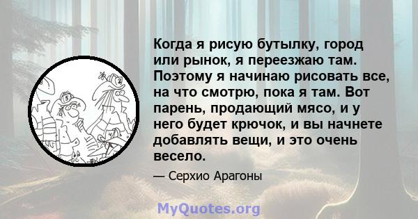 Когда я рисую бутылку, город или рынок, я переезжаю там. Поэтому я начинаю рисовать все, на что смотрю, пока я там. Вот парень, продающий мясо, и у него будет крючок, и вы начнете добавлять вещи, и это очень весело.