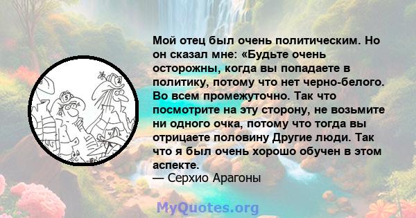 Мой отец был очень политическим. Но он сказал мне: «Будьте очень осторожны, когда вы попадаете в политику, потому что нет черно-белого. Во всем промежуточно. Так что посмотрите на эту сторону, не возьмите ни одного