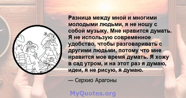 Разница между мной и многими молодыми людьми, я не ношу с собой музыку. Мне нравится думать. Я не использую современное удобство, чтобы разговаривать с другими людьми, потому что мне нравится мое время думать. Я хожу в