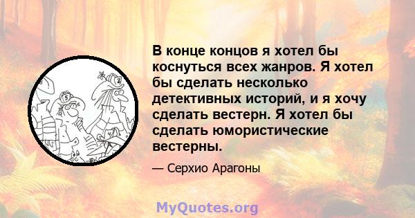 В конце концов я хотел бы коснуться всех жанров. Я хотел бы сделать несколько детективных историй, и я хочу сделать вестерн. Я хотел бы сделать юмористические вестерны.