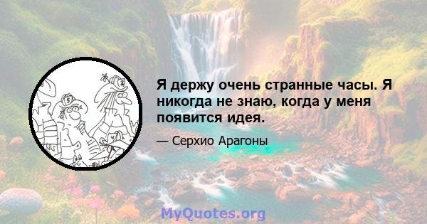 Я держу очень странные часы. Я никогда не знаю, когда у меня появится идея.