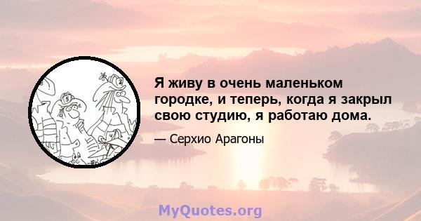 Я живу в очень маленьком городке, и теперь, когда я закрыл свою студию, я работаю дома.