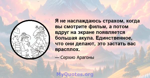 Я не наслаждаюсь страхом, когда вы смотрите фильм, а потом вдруг на экране появляется большая акула. Единственное, что они делают, это застать вас врасплох.