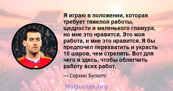 Я играю в положении, которая требует тяжелой работы, щедрости и маленького гламура, но мне это нравится. Это моя работа, и мне это нравится. Я бы предпочел перехватить и украсть 10 шаров, чем стрелять. Вот для чего я