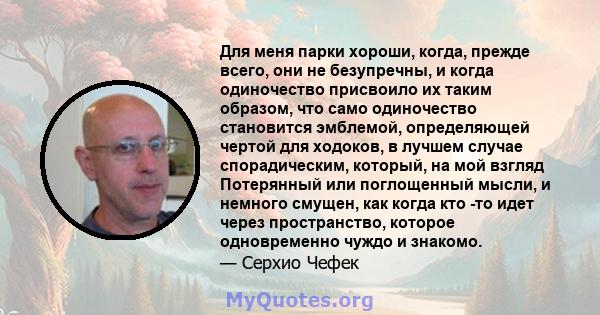 Для меня парки хороши, когда, прежде всего, они не безупречны, и когда одиночество присвоило их таким образом, что само одиночество становится эмблемой, определяющей чертой для ходоков, в лучшем случае спорадическим,