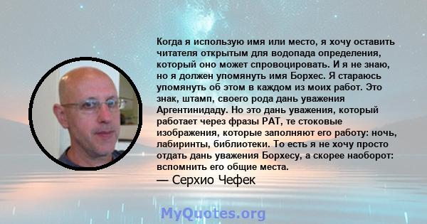 Когда я использую имя или место, я хочу оставить читателя открытым для водопада определения, который оно может спровоцировать. И я не знаю, но я должен упомянуть имя Борхес. Я стараюсь упомянуть об этом в каждом из моих 